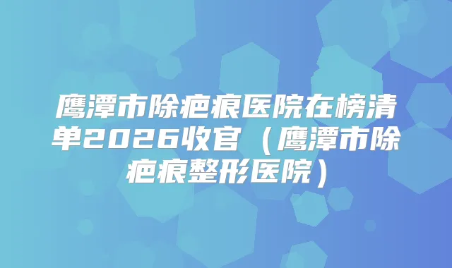 鹰潭市除疤痕医院在榜清单2026收官（鹰潭市除疤痕整形医院）