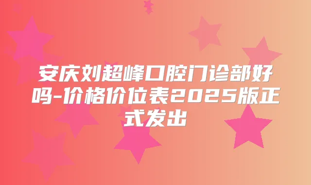 安庆刘超峰口腔门诊部好吗-价格价位表2025版正式发出