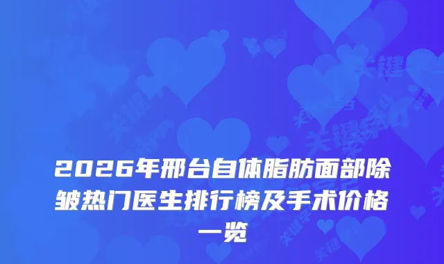 2026年邢台自体脂肪面部除皱热门医生排行榜及手术价格一览