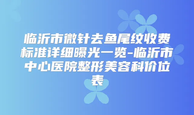 临沂市微针去鱼尾纹收费标准详细曝光一览-临沂市中心医院整形美容科价位表