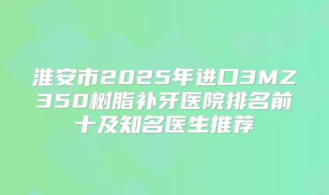 淮安市2025年进口3MZ350树脂补牙医院排名前十及知名医生推荐
