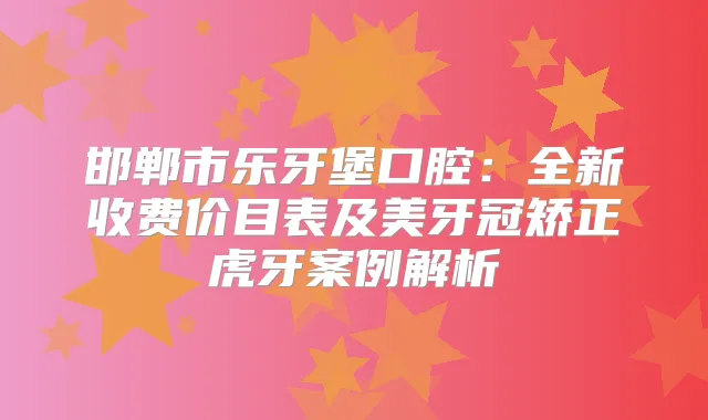 邯郸市乐牙堡口腔：全新收费价目表及美牙冠矫正虎牙案例解析