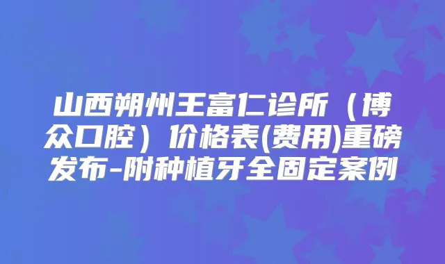 山西朔州王富仁诊所（博众口腔）价格表(费用)重磅发布-附种植牙全固定案例