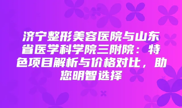 济宁整形美容医院与山东省医学科学院三附院：特色项目解析与价格对比，助您明智选择