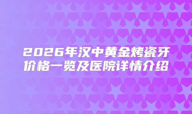 2026年汉中黄金烤瓷牙价格一览及医院详情介绍