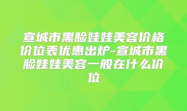 宣城市黑脸娃娃美容价格价位表优惠出炉-宣城市黑脸娃娃美容一般在什么价位