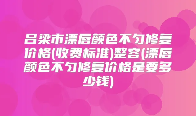 吕梁市漂唇颜色不匀修复价格(收费标准)整容(漂唇颜色不匀修复价格是要多少钱)