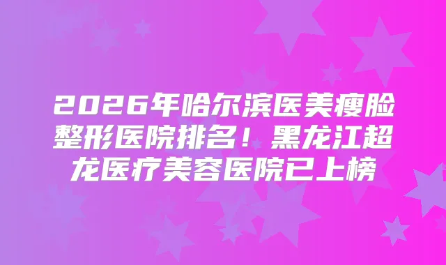 2026年哈尔滨医美瘦脸整形医院排名!黑龙江超龙医疗美容医院已上榜