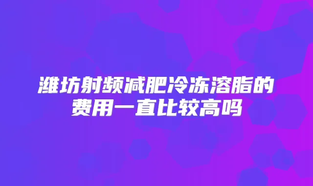 潍坊射频减肥冷冻溶脂的费用一直比较高吗