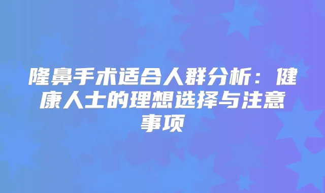 隆鼻手术适合人群分析：健康人士的理想选择与注意事项
