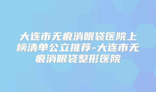 大连市无痕消眼袋医院上榜清单公立推荐-大连市无痕消眼袋整形医院