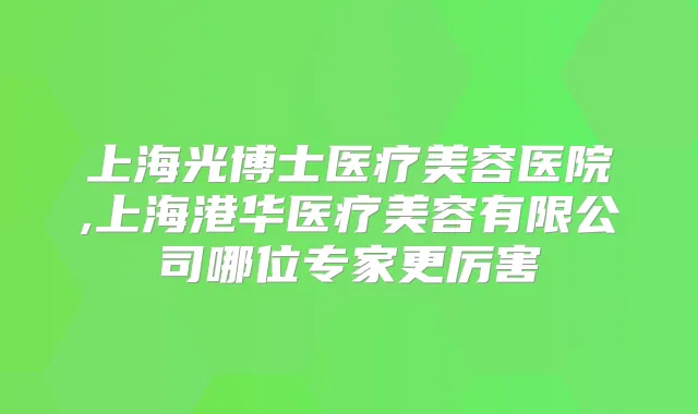 上海光博士医疗美容医院,上海港华医疗美容有限公司哪位专家更厉害
