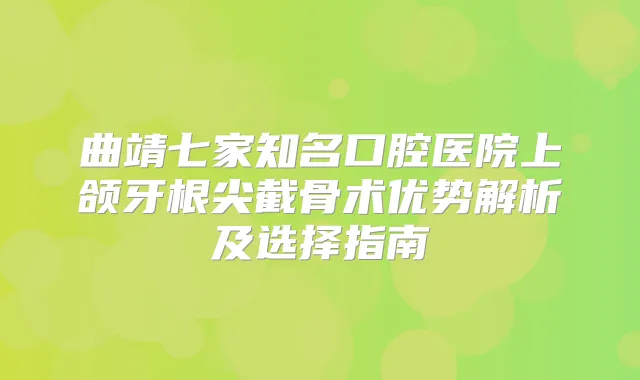 曲靖七家知名口腔医院上颌牙根尖截骨术优势解析及选择指南