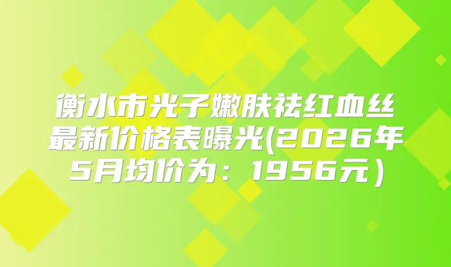 衡水市光子嫩肤祛红血丝新价格表曝光(2026年5月均价为:1956元)
