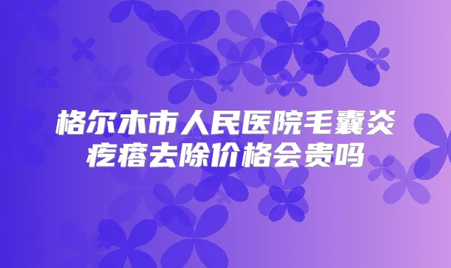 格尔木市人民医院毛囊炎疙瘩去除价格会贵吗