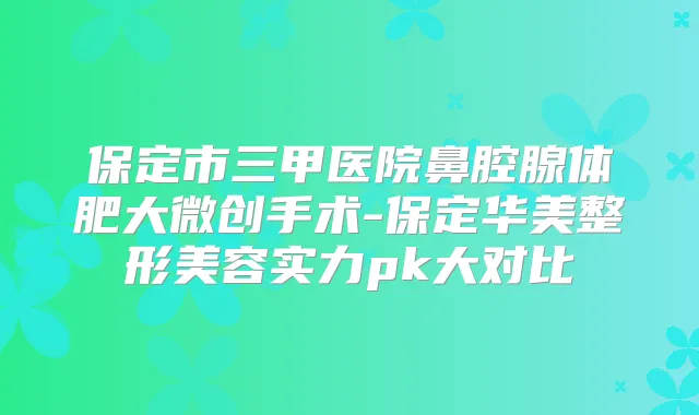 保定市三甲医院鼻腔腺体肥大微创手术-保定华美整形美容实力pk大对比