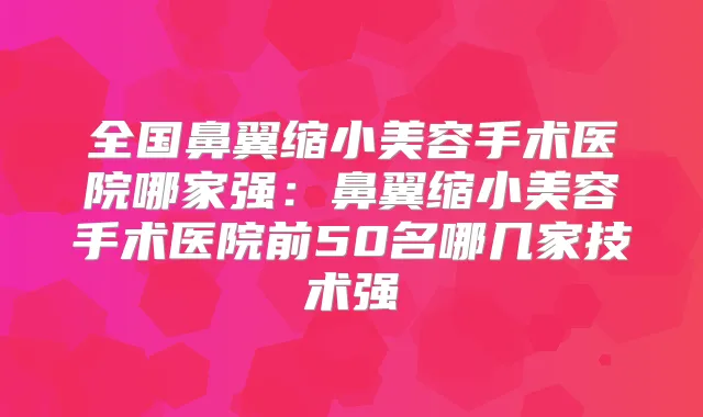 全国鼻翼缩小美容手术医院哪家强:鼻翼缩小美容手术医院前50名哪几家技术强