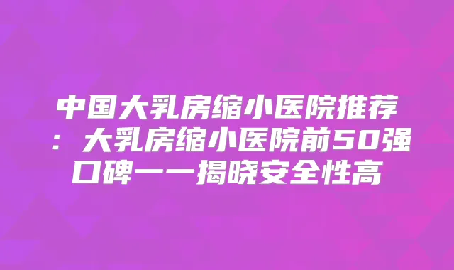 中国大乳房缩小医院推荐:大乳房缩小医院前50强口碑一一揭晓安全性高