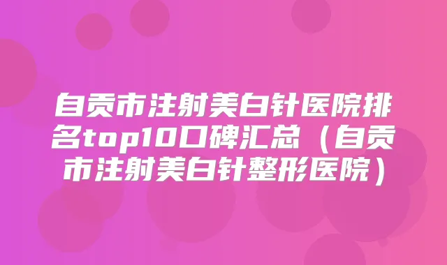 自贡市注射美白针医院排名top10口碑汇总（自贡市注射美白针整形医院）