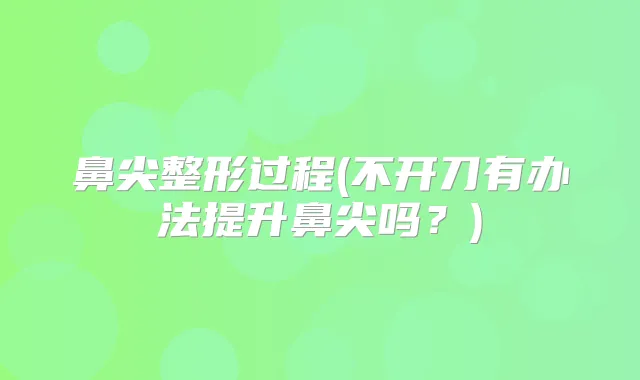 鼻尖整形过程(不开刀有办法提升鼻尖吗?)