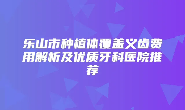乐山市种植体覆盖义齿费用解析及优质牙科医院推荐