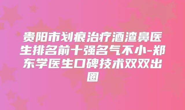 贵阳市划痕酒渣鼻医生排名前十强名气不小-郑东学医生口碑技术双双出圈