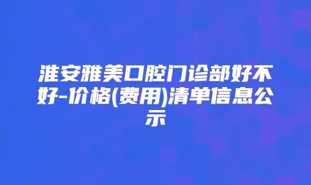 淮安雅美口腔门诊部好不好-价格(费用)清单信息公示