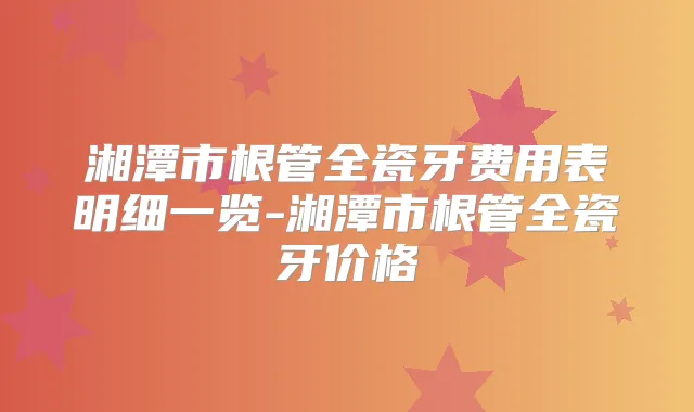 湘潭市根管全瓷牙费用表明细一览-湘潭市根管全瓷牙价格