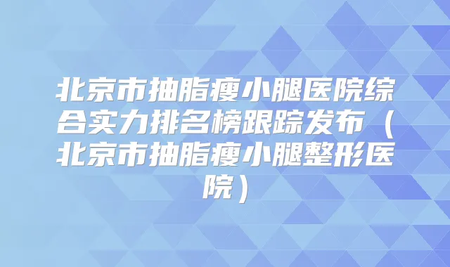 北京市抽脂瘦小腿医院综合实力排名榜跟踪发布（北京市抽脂瘦小腿整形医院）