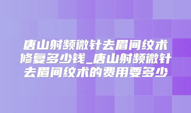 唐山射频微针去眉间纹术修复多少钱_唐山射频微针去眉间纹术的费用要多少