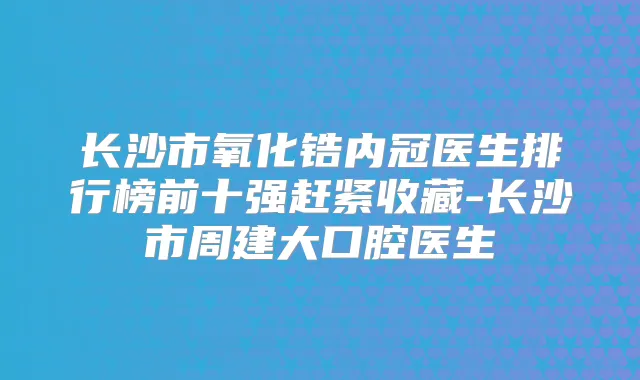 长沙市氧化锆内冠医生排行榜前十强赶紧收藏-长沙市周建大口腔医生