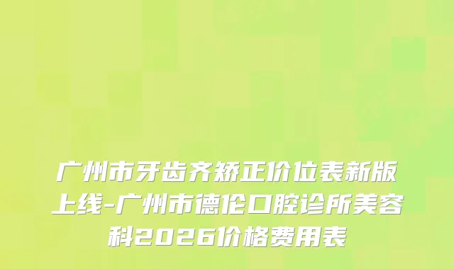 广州市牙齿齐矫正价位表新版上线-广州市德伦口腔诊所美容科2026价格费用表