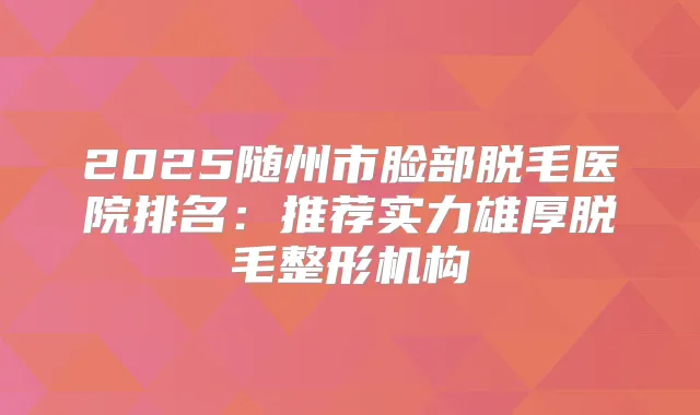 2025随州市脸部脱毛医院排名：推荐实力雄厚脱毛整形机构