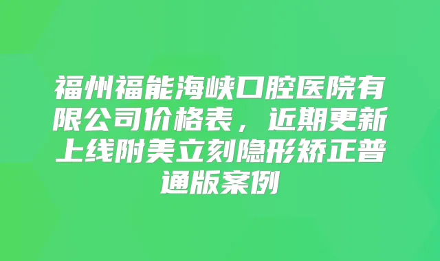 福州福能海峡口腔医院有限公司价格表，近期更新上线附美立刻隐形矫正普通版案例