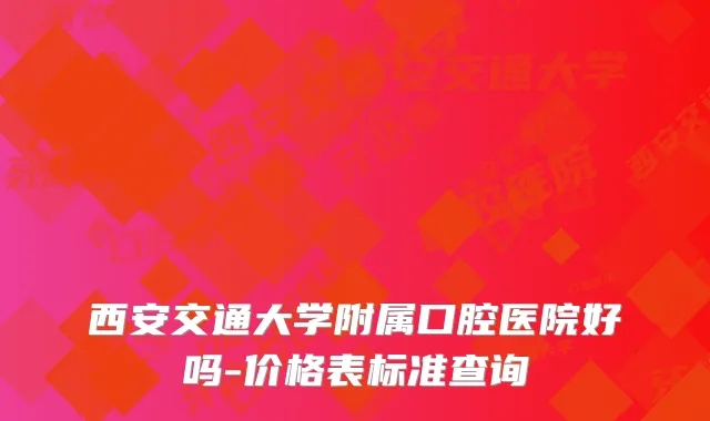 西安交通大学附属口腔医院好吗-价格表标准查询