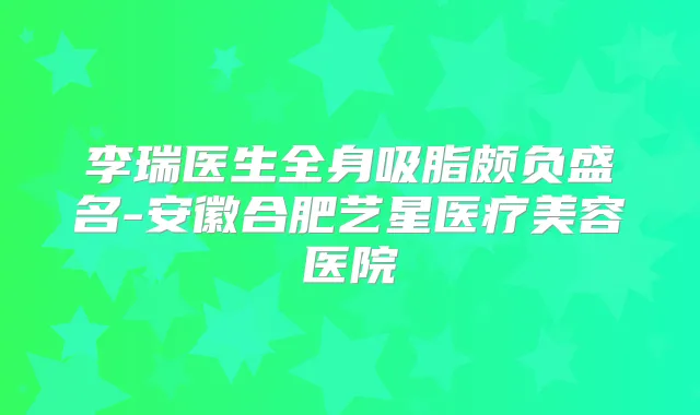 李瑞医生全身吸脂颇负盛名-安徽合肥艺星医疗美容医院