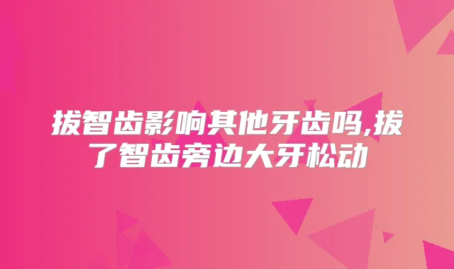 拔智齿影响其他牙齿吗,拔了智齿旁边大牙松动