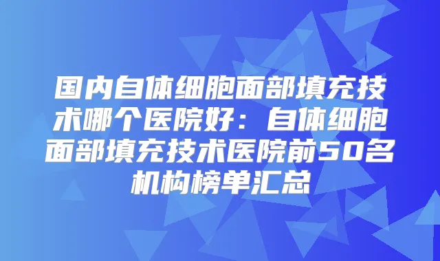 国内自体细胞面部填充技术哪个医院好：自体细胞面部填充技术医院前50名机构榜单汇总
