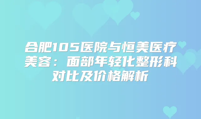 合肥105医院与恒美医疗美容：面部年轻化整形科对比及价格解析