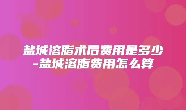 盐城溶脂术后费用是多少-盐城溶脂费用怎么算