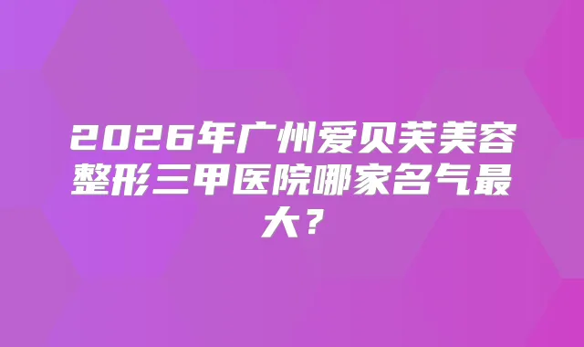 2026年广州爱贝芙美容整形三甲医院哪家名气大？
