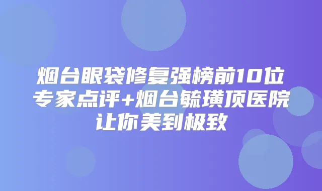 烟台眼袋修复强榜前10位专家点评+烟台毓璜顶医院让你美到