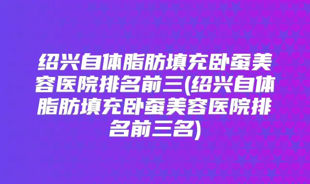 绍兴自体脂肪填充卧蚕美容医院排名前三(绍兴自体脂肪填充卧蚕美容医院排名前三名)