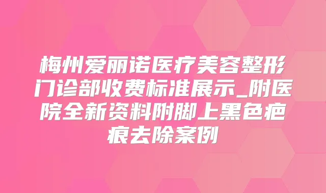 梅州爱丽诺医疗美容整形门诊部收费标准展示_附医院全新资料附脚上黑色疤痕去除案例