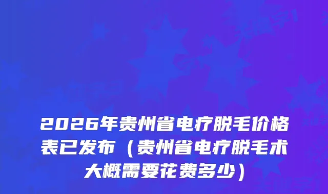 2026年贵州省电疗脱毛价格表已发布（贵州省电疗脱毛术大概需要花费多少）