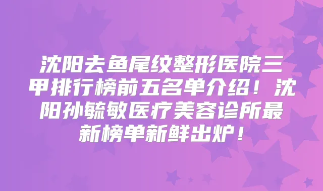 沈阳去鱼尾纹整形医院三甲排行榜前五名单介绍!沈阳孙毓敏医疗美容诊所新榜单新鲜出炉!