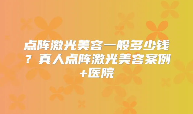 点阵激光美容一般多少钱？真人点阵激光美容案例+医院