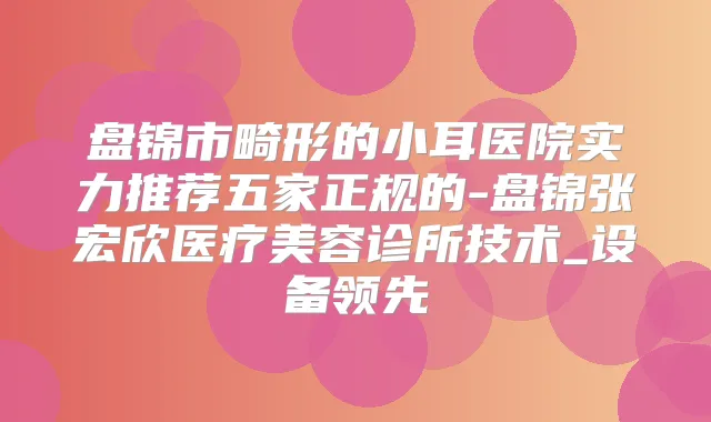 盘锦市畸形的小耳医院实力推荐五家正规的-盘锦张宏欣医疗美容诊所技术_设备领先