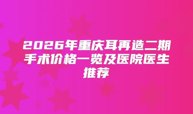 2026年重庆耳再造二期手术价格一览及医院医生推荐