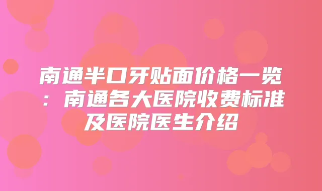 南通半口牙贴面价格一览：南通各大医院收费标准及医院医生介绍